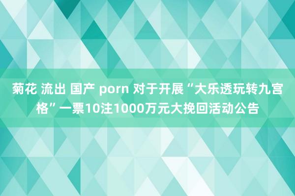 菊花 流出 国产 porn 对于开展“大乐透玩转九宫格”一票10注1000万元大挽回活动公告