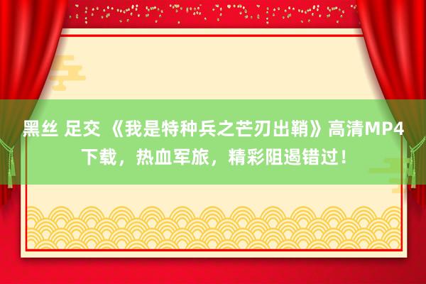 黑丝 足交 《我是特种兵之芒刃出鞘》高清MP4下载，热血军旅，精彩阻遏错过！