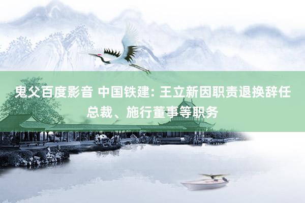 鬼父百度影音 中国铁建: 王立新因职责退换辞任总裁、施行董事等职务