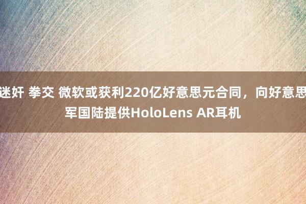 迷奸 拳交 微软或获利220亿好意思元合同，向好意思军国陆提供HoloLens AR耳机