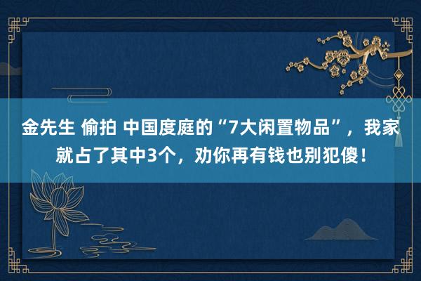 金先生 偷拍 中国度庭的“7大闲置物品”，我家就占了其中3个，劝你再有钱也别犯傻！