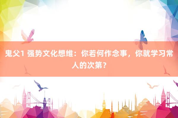 鬼父1 强势文化想维：你若何作念事，你就学习常人的次第？