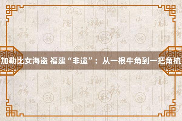 加勒比女海盗 福建“非遗”：从一根牛角到一把角梳