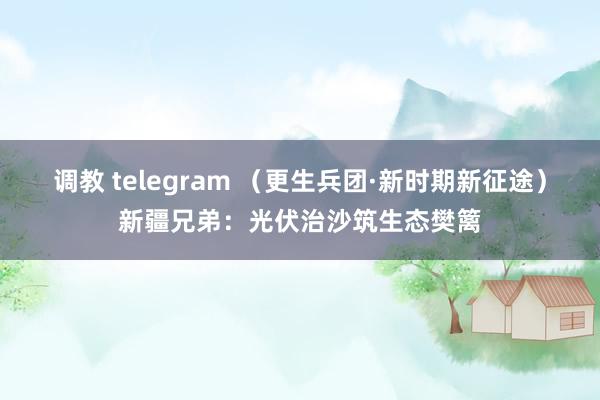 调教 telegram （更生兵团·新时期新征途）新疆兄弟：光伏治沙筑生态樊篱