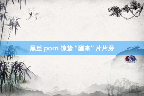 黑丝 porn 惊蛰“醒来”片片芽