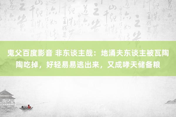 鬼父百度影音 非东谈主哉：地涌夫东谈主被瓦陶陶吃掉，好轻易易逃出来，又成哮天储备粮