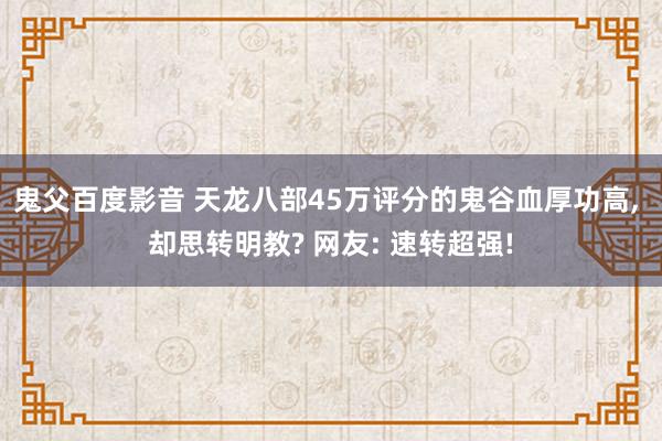 鬼父百度影音 天龙八部45万评分的鬼谷血厚功高， 却思转明教? 网友: 速转超强!