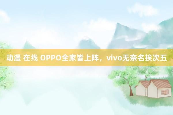 动漫 在线 OPPO全家皆上阵，vivo无奈名挨次五