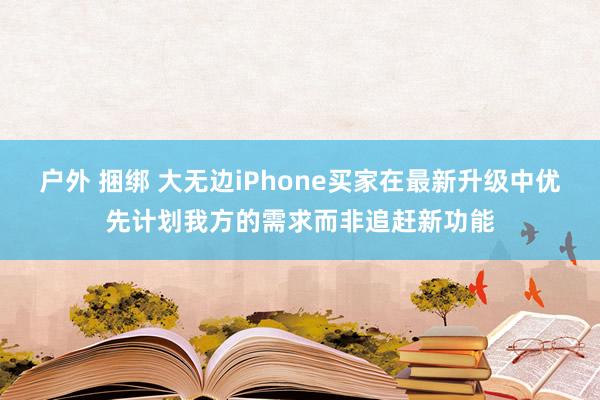 户外 捆绑 大无边iPhone买家在最新升级中优先计划我方的需求而非追赶新功能