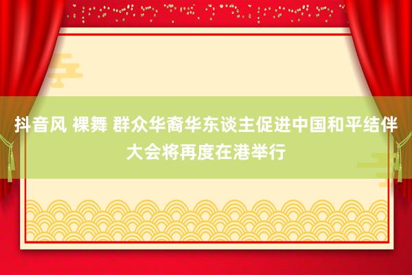 抖音风 裸舞 群众华裔华东谈主促进中国和平结伴大会将再度在港举行