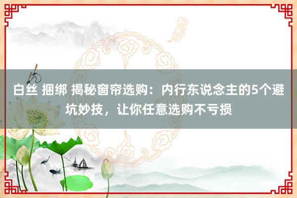 白丝 捆绑 揭秘窗帘选购：内行东说念主的5个避坑妙技，让你任意选购不亏损