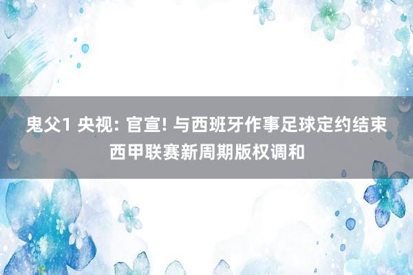 鬼父1 央视: 官宣! 与西班牙作事足球定约结束西甲联赛新周期版权调和