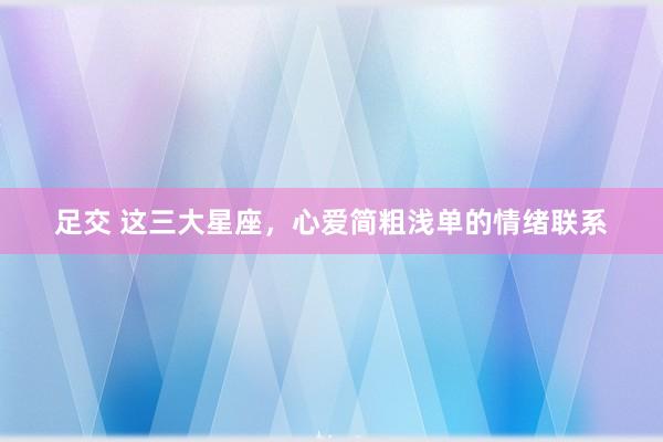 足交 这三大星座，心爱简粗浅单的情绪联系