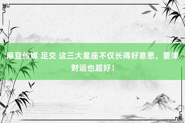 麻豆传媒 足交 这三大星座不仅长得好意思，要津财运也超好！