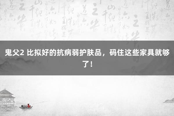 鬼父2 比拟好的抗病弱护肤品，码住这些家具就够了！