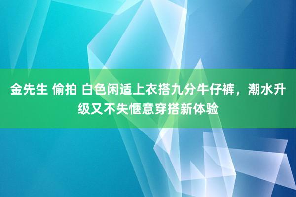 金先生 偷拍 白色闲适上衣搭九分牛仔裤，潮水升级又不失惬意穿搭新体验