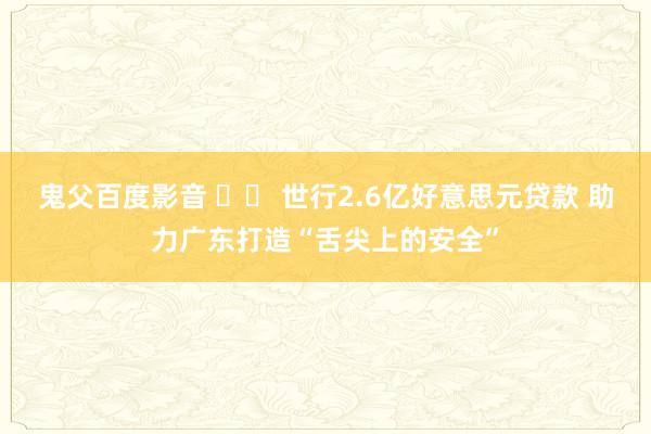 鬼父百度影音 		 世行2.6亿好意思元贷款 助力广东打造“舌尖上的安全”