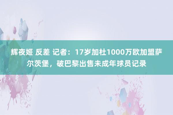 辉夜姬 反差 记者：17岁加杜1000万欧加盟萨尔茨堡，破巴黎出售未成年球员记录