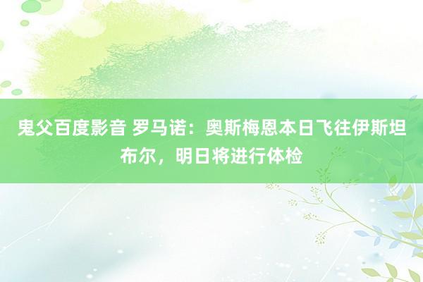 鬼父百度影音 罗马诺：奥斯梅恩本日飞往伊斯坦布尔，明日将进行体检