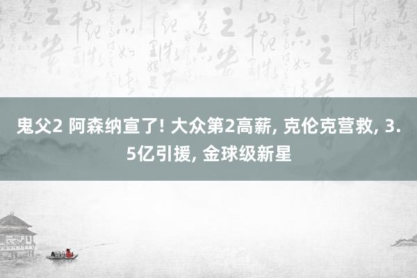 鬼父2 阿森纳宣了! 大众第2高薪， 克伦克营救， 3.5亿引援， 金球级新星