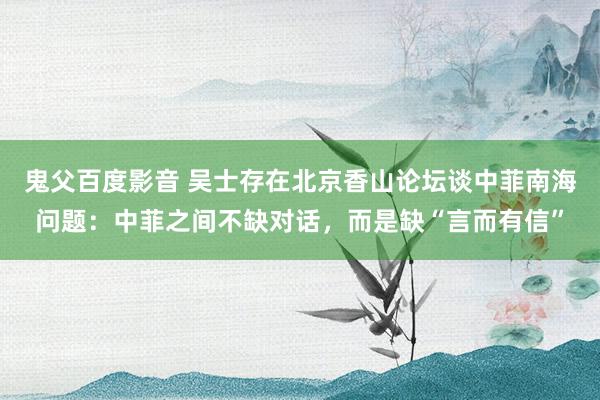 鬼父百度影音 吴士存在北京香山论坛谈中菲南海问题：中菲之间不缺对话，而是缺“言而有信”