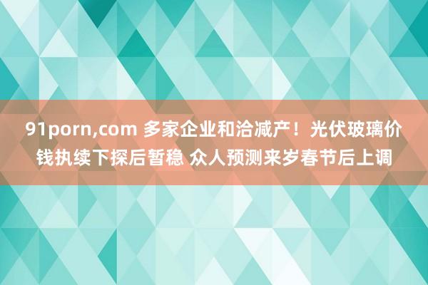 91porn，com 多家企业和洽减产！光伏玻璃价钱执续下探后暂稳 众人预测来岁春节后上调