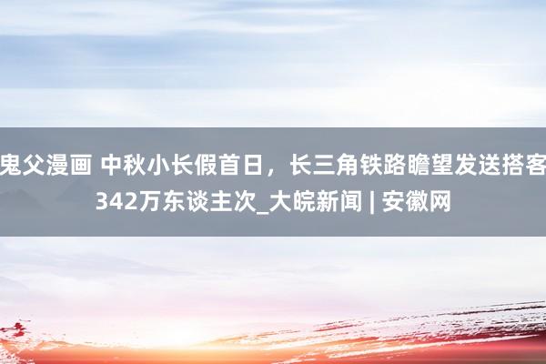 鬼父漫画 中秋小长假首日，长三角铁路瞻望发送搭客342万东谈主次_大皖新闻 | 安徽网