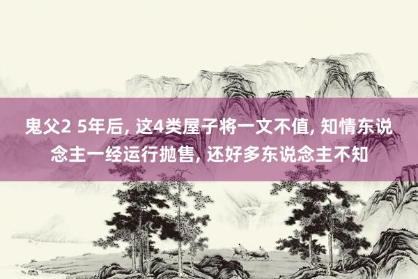 鬼父2 5年后， 这4类屋子将一文不值， 知情东说念主一经运行抛售， 还好多东说念主不知