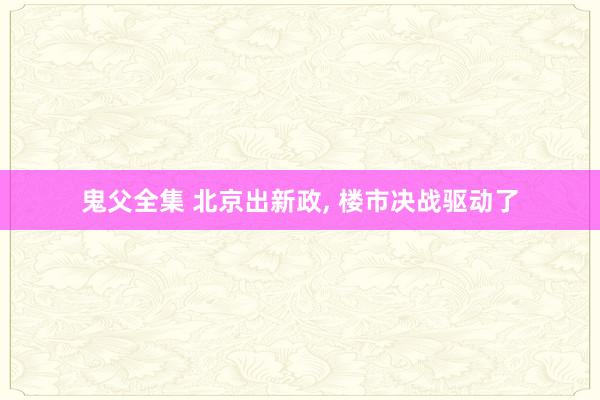 鬼父全集 北京出新政， 楼市决战驱动了