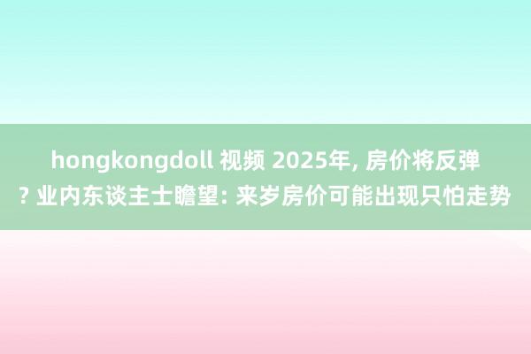 hongkongdoll 视频 2025年， 房价将反弹? 业内东谈主士瞻望: 来岁房价可能出现只怕走势