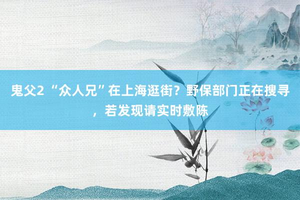 鬼父2 “众人兄”在上海逛街？野保部门正在搜寻，若发现请实时敷陈