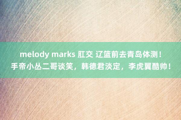 melody marks 肛交 辽篮前去青岛体测！手帝小丛二哥谈笑，韩德君淡定，李虎翼酷帅！