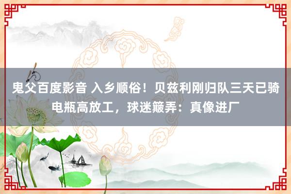 鬼父百度影音 入乡顺俗！贝兹利刚归队三天已骑电瓶高放工，球迷簸弄：真像进厂