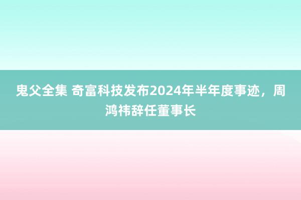 鬼父全集 奇富科技发布2024年半年度事迹，周鸿祎辞任董事长