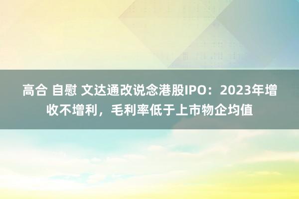 高合 自慰 文达通改说念港股IPO：2023年增收不增利，毛利率低于上市物企均值