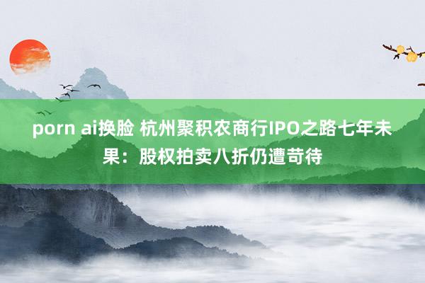 porn ai换脸 杭州聚积农商行IPO之路七年未果：股权拍卖八折仍遭苛待