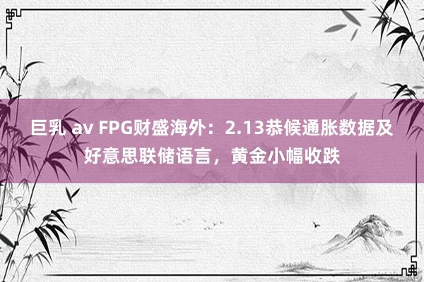 巨乳 av FPG财盛海外：2.13恭候通胀数据及好意思联储语言，黄金小幅收跌