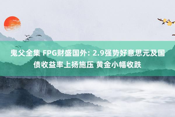 鬼父全集 FPG财盛国外: 2.9强势好意思元及国债收益率上扬施压 黄金小幅收跌