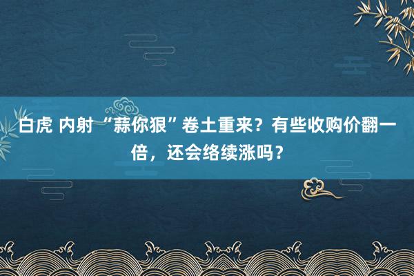 白虎 内射 “蒜你狠”卷土重来？有些收购价翻一倍，还会络续涨吗？