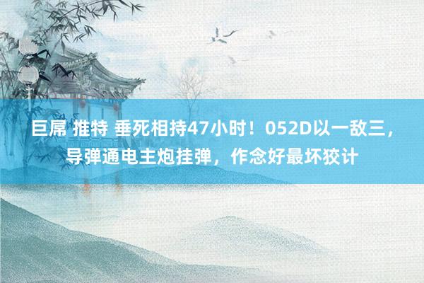 巨屌 推特 垂死相持47小时！052D以一敌三，导弹通电主炮挂弹，作念好最坏狡计