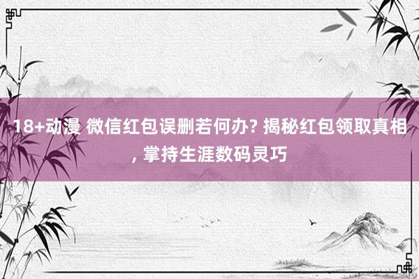 18+动漫 微信红包误删若何办? 揭秘红包领取真相， 掌持生涯数码灵巧