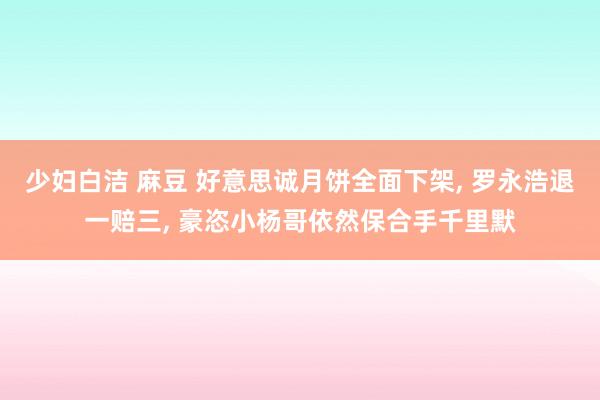 少妇白洁 麻豆 好意思诚月饼全面下架， 罗永浩退一赔三， 豪恣小杨哥依然保合手千里默