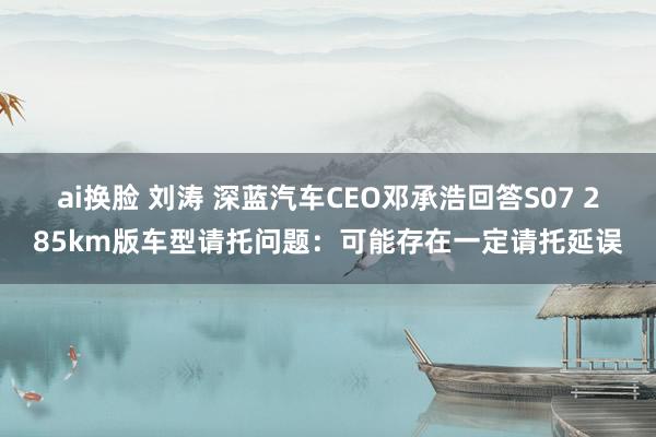 ai换脸 刘涛 深蓝汽车CEO邓承浩回答S07 285km版车型请托问题：可能存在一定请托延误