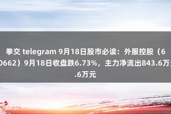 拳交 telegram 9月18日股市必读：外服控股（600662）9月18日收盘跌6.73%，主力净流出843.6万元