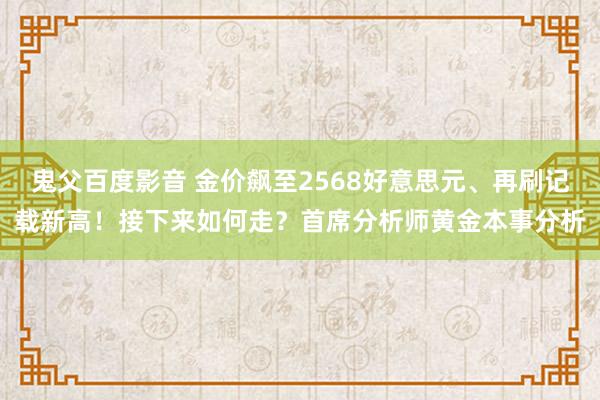 鬼父百度影音 金价飙至2568好意思元、再刷记载新高！接下来如何走？首席分析师黄金本事分析