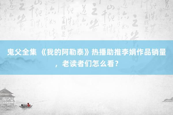 鬼父全集 《我的阿勒泰》热播助推李娟作品销量，老读者们怎么看？