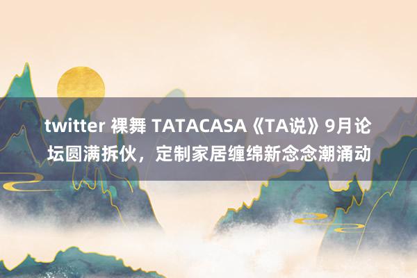 twitter 裸舞 TATACASA《TA说》9月论坛圆满拆伙，定制家居缠绵新念念潮涌动