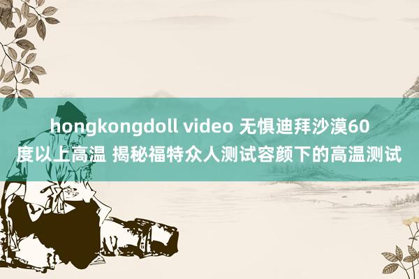 hongkongdoll video 无惧迪拜沙漠60度以上高温 揭秘福特众人测试容颜下的高温测试