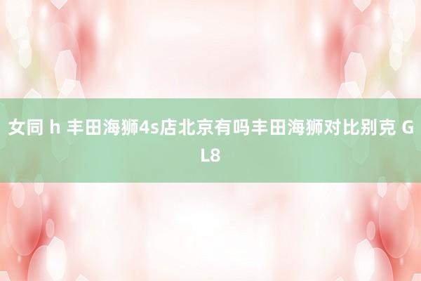 女同 h 丰田海狮4s店北京有吗丰田海狮对比别克 GL8