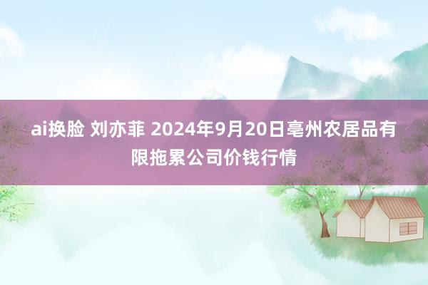 ai换脸 刘亦菲 2024年9月20日亳州农居品有限拖累公司价钱行情